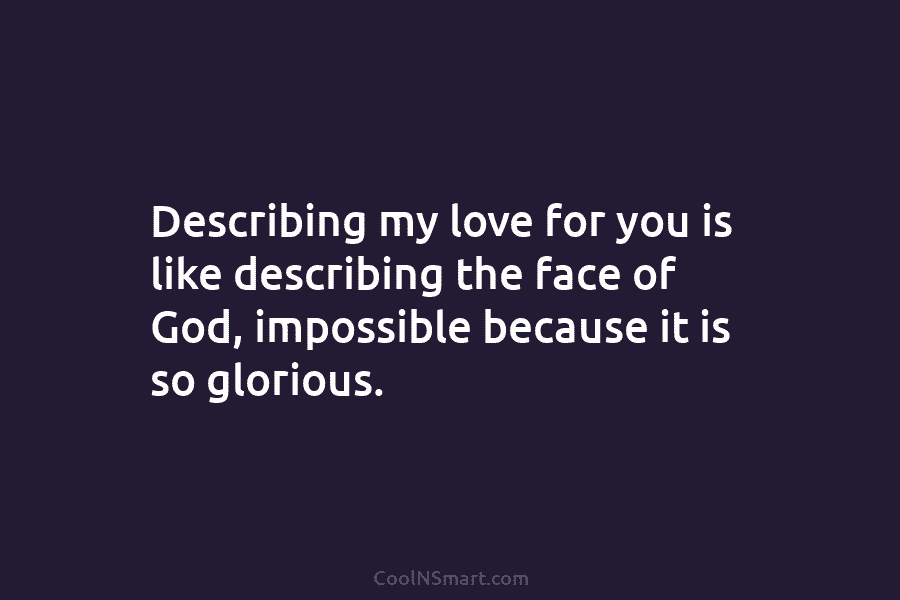 Describing my love for you is like describing the face of God, impossible because it...