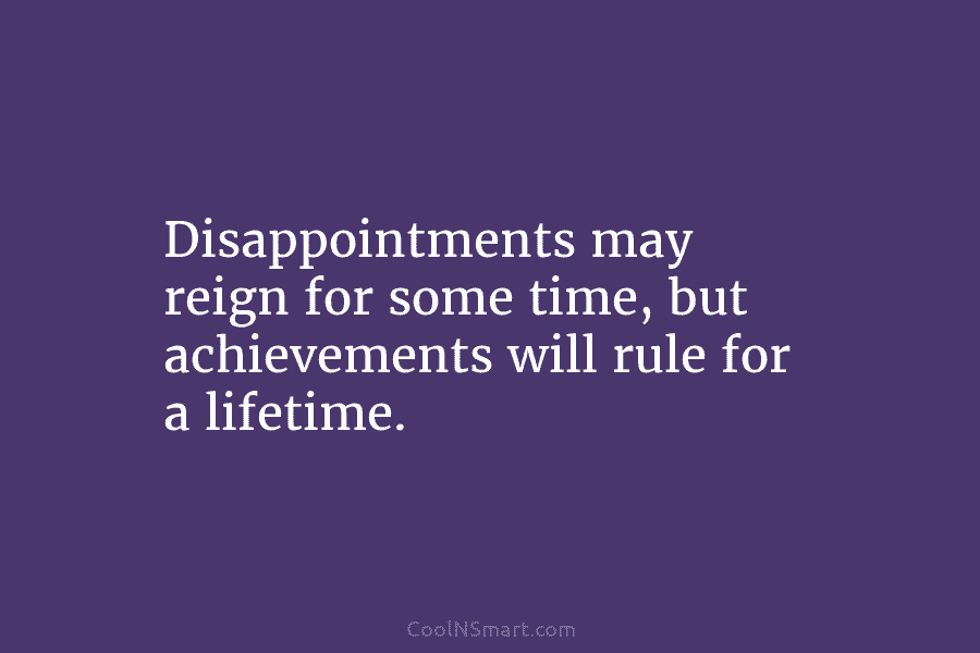 Disappointments may reign for some time, but achievements will rule for a lifetime.