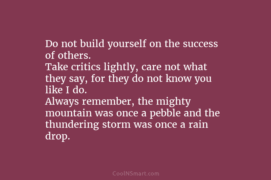 Do not build yourself on the success of others. Take critics lightly, care not what they say, for they do...