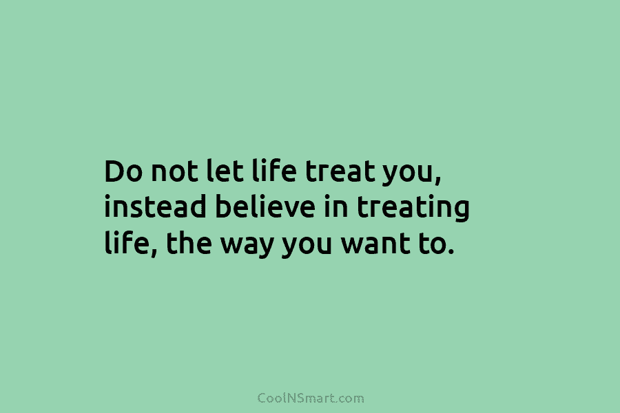 Do not let life treat you, instead believe in treating life, the way you want...