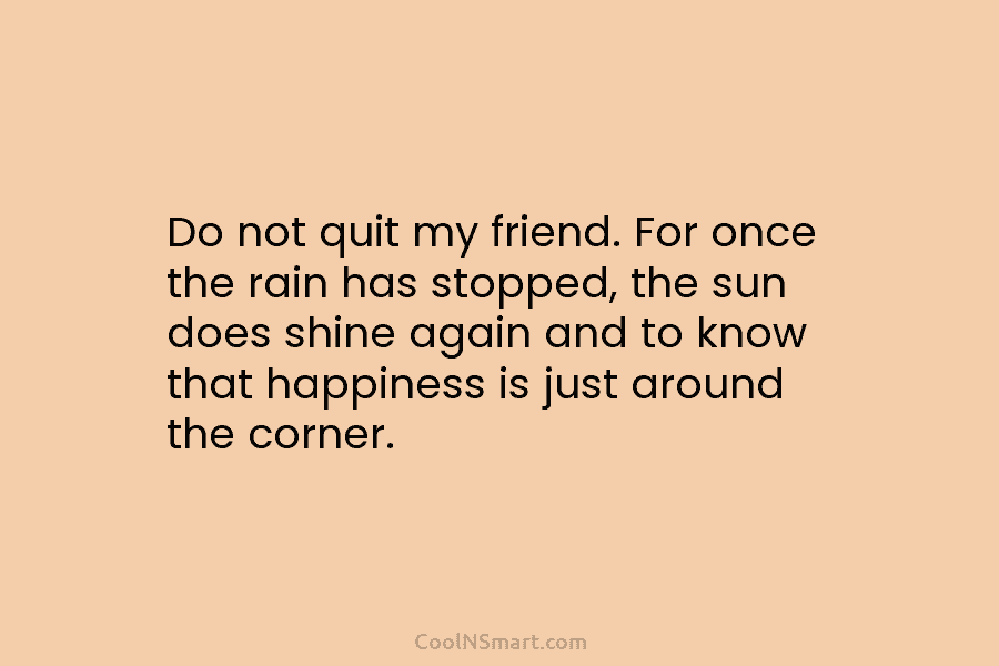 Do not quit my friend. For once the rain has stopped, the sun does shine...