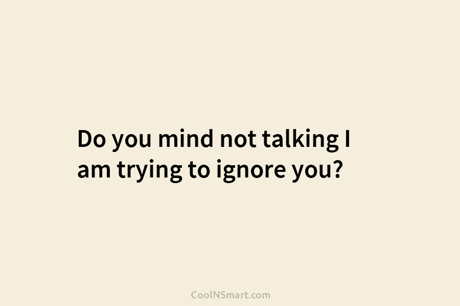 Do you mind not talking I am trying to ignore you?