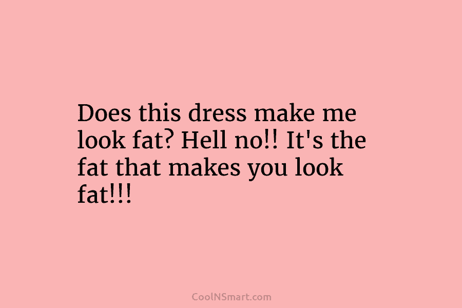 Does this dress make me look fat? Hell no!! It’s the fat that makes you look fat!!!
