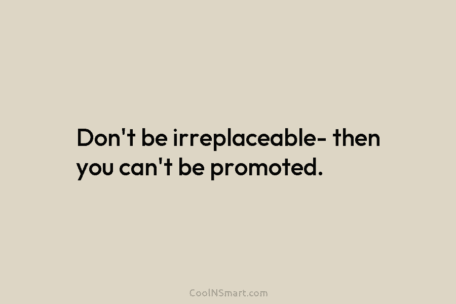 Don’t be irreplaceable- then you can’t be promoted.