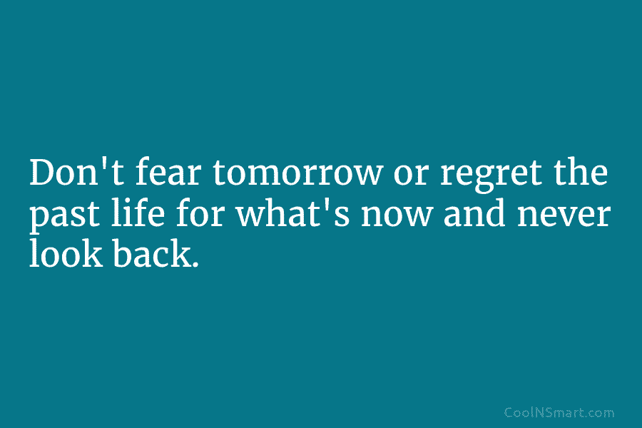 Don’t fear tomorrow or regret the past life for what’s now and never look back.