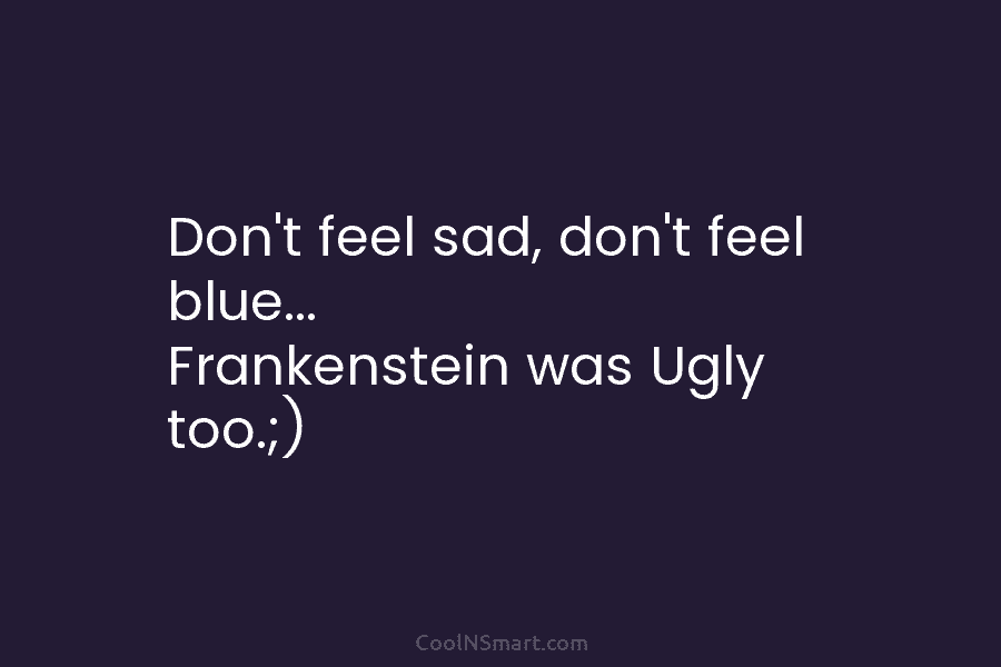 Don’t feel sad, don’t feel blue… Frankenstein was Ugly too.;)