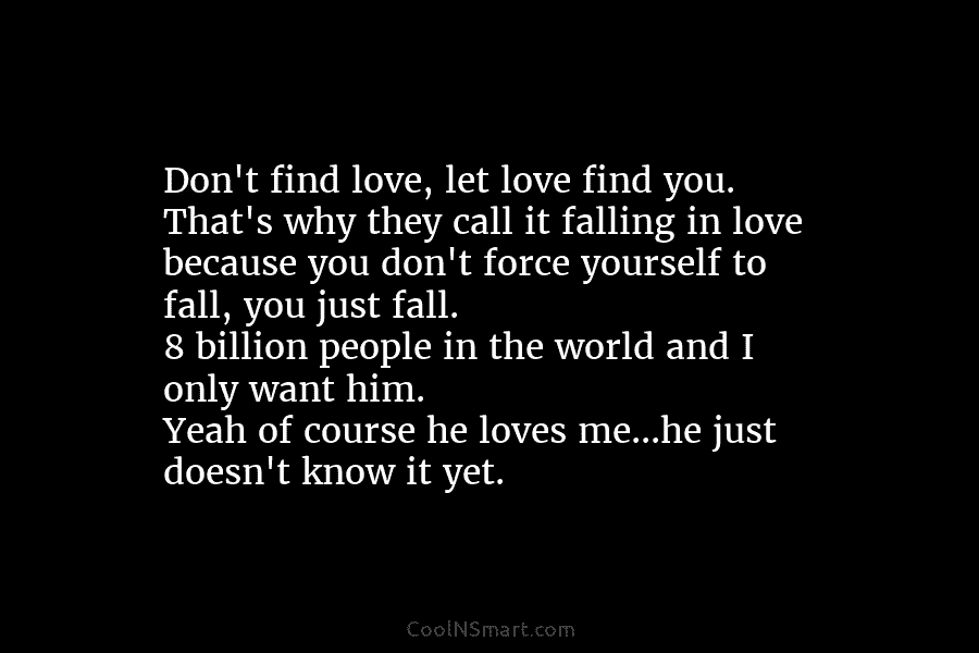 Don’t find love, let love find you. That’s why they call it falling in love because you don’t force yourself...