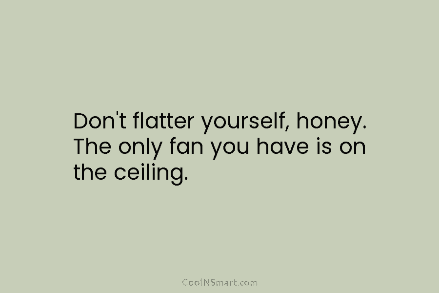 Don’t flatter yourself, honey. The only fan you have is on the ceiling.