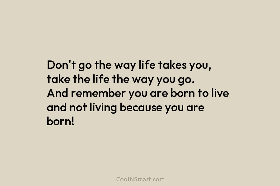 Don’t go the way life takes you, take the life the way you go. And remember you are born to...