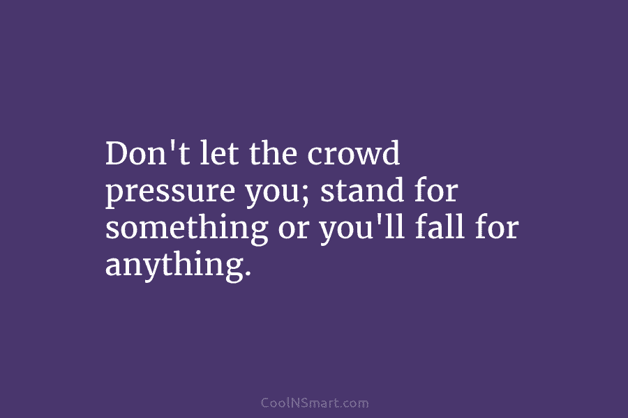 Don’t let the crowd pressure you; stand for something or you’ll fall for anything.
