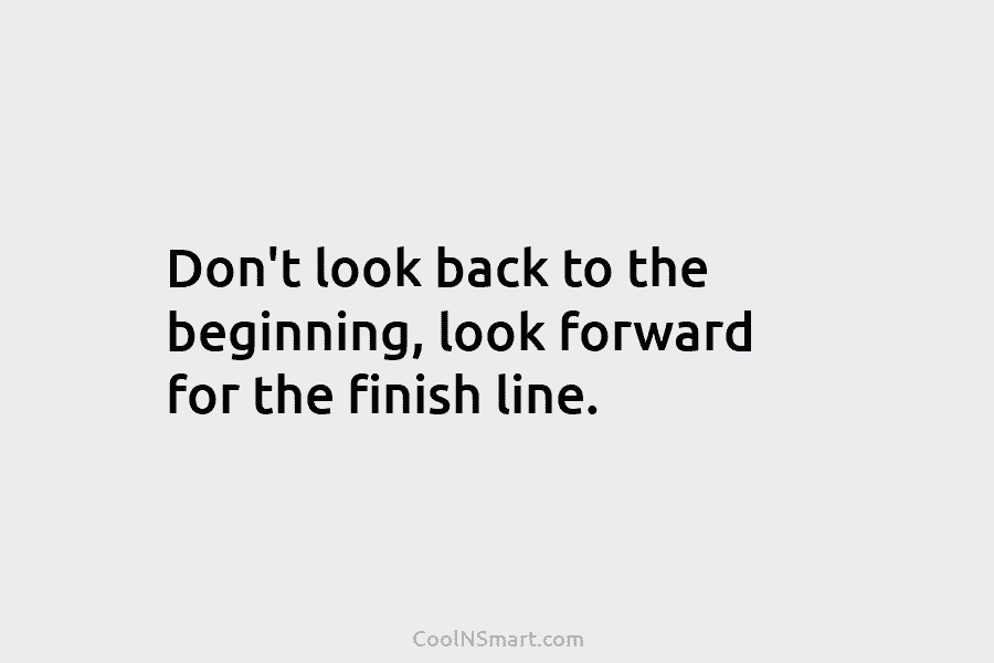 Don’t look back to the beginning, look forward for the finish line.