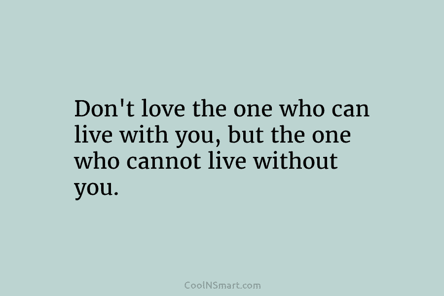 Don’t love the one who can live with you, but the one who cannot live without you.
