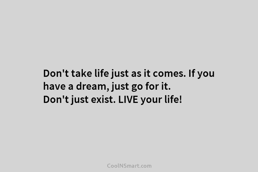 Don’t take life just as it comes. If you have a dream, just go for it. Don’t just exist. LIVE...