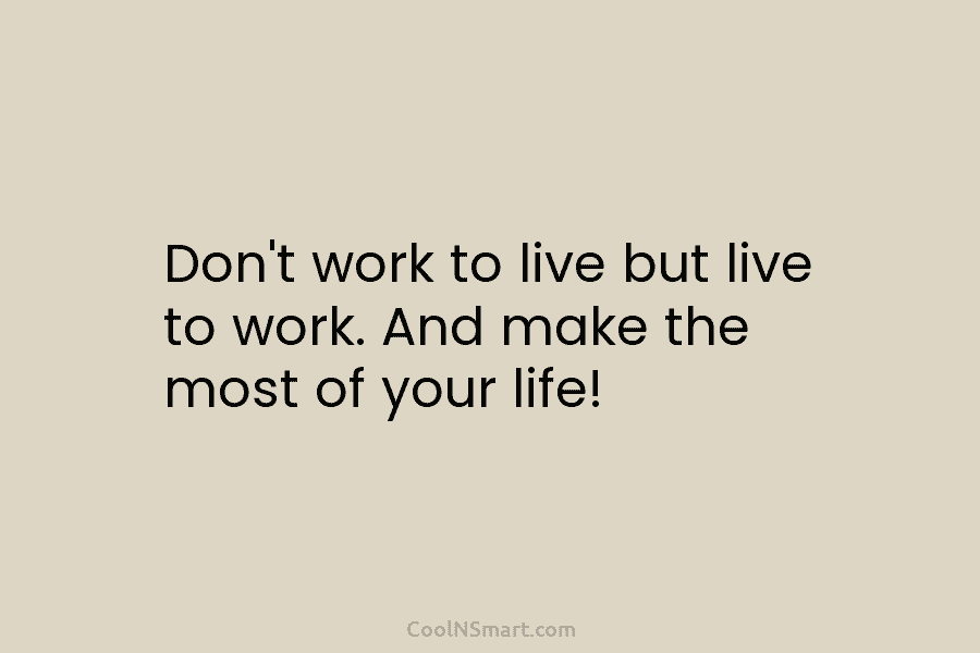 Don’t work to live but live to work. And make the most of your life!