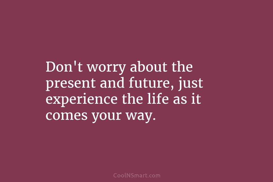 Don’t worry about the present and future, just experience the life as it comes your way.