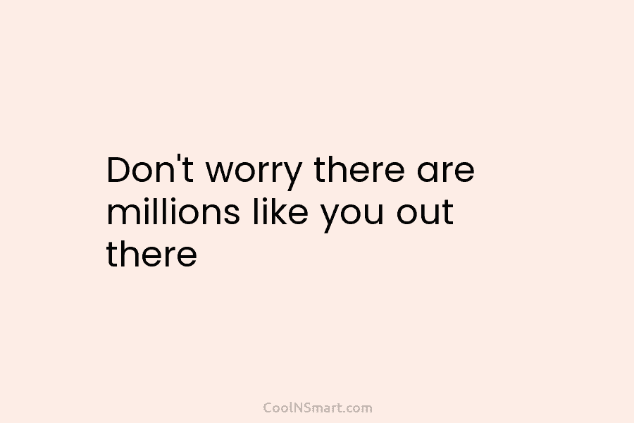 Don’t worry there are millions like you out there