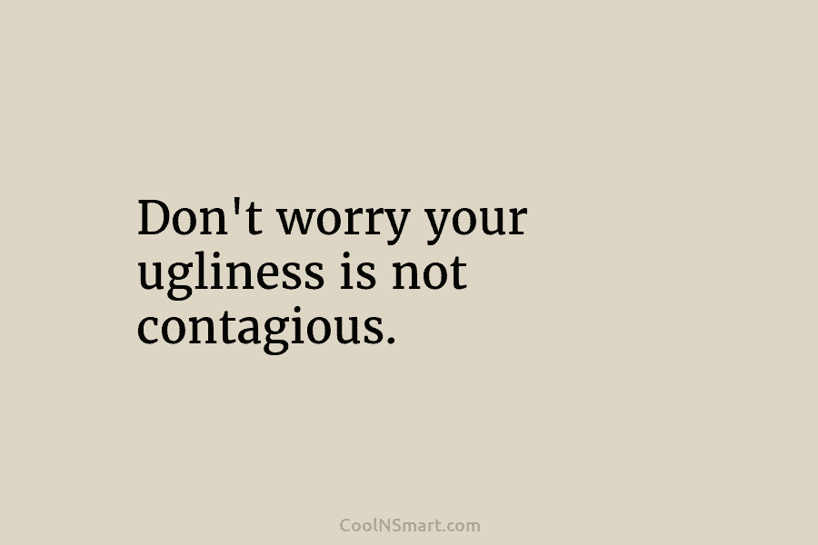 Don’t worry your ugliness is not contagious.