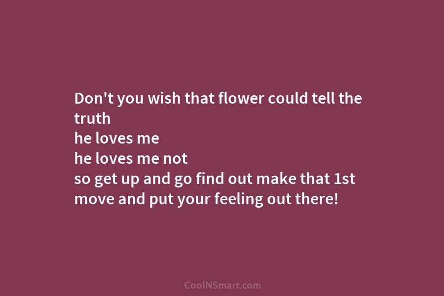 Don’t you wish that flower could tell the truth he loves me he loves me not so get up and...