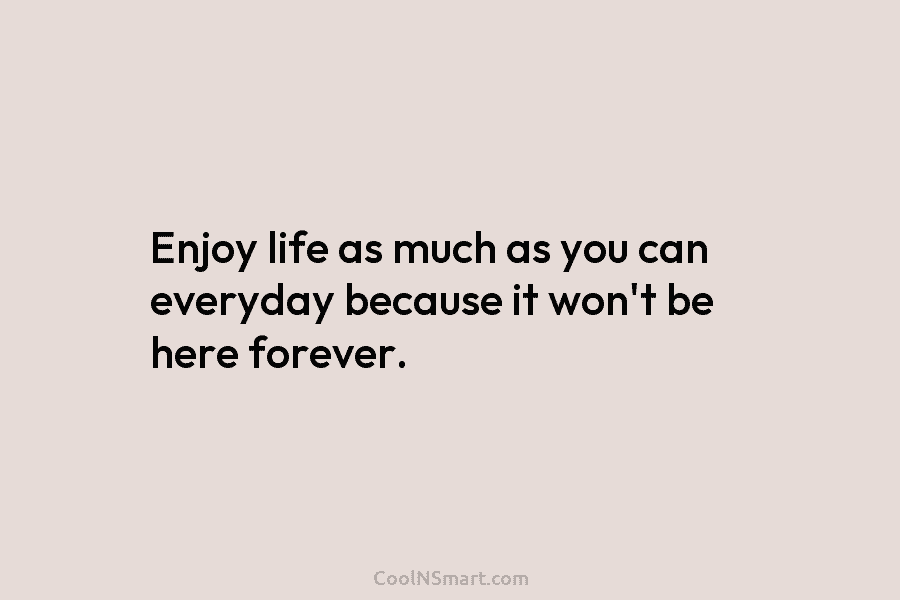 Enjoy life as much as you can everyday because it won’t be here forever.
