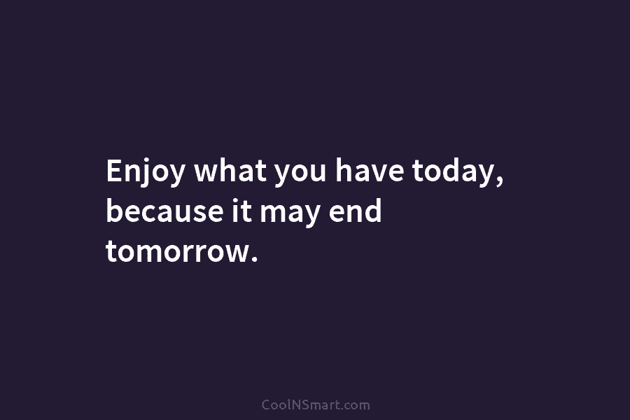 Enjoy what you have today, because it may end tomorrow.