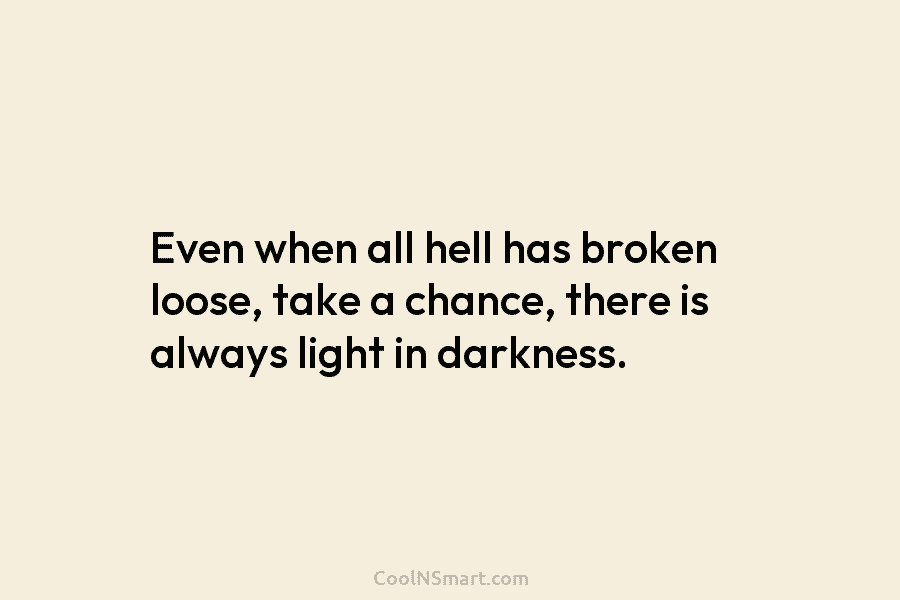 Even when all hell has broken loose, take a chance, there is always light in darkness.