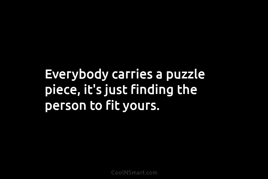 Everybody carries a puzzle piece, it’s just finding the person to fit yours.