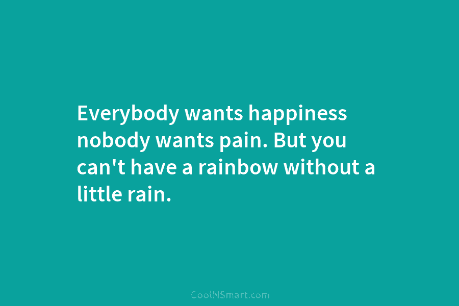 Everybody wants happiness nobody wants pain. But you can’t have a rainbow without a little rain.