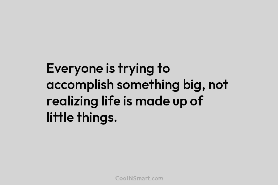 Everyone is trying to accomplish something big, not realizing life is made up of little things.