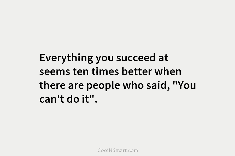 Everything you succeed at seems ten times better when there are people who said, “You can’t do it”.