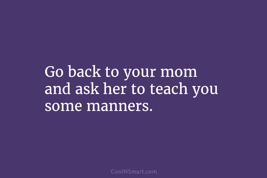 Go back to your mom and ask her to teach you some manners.