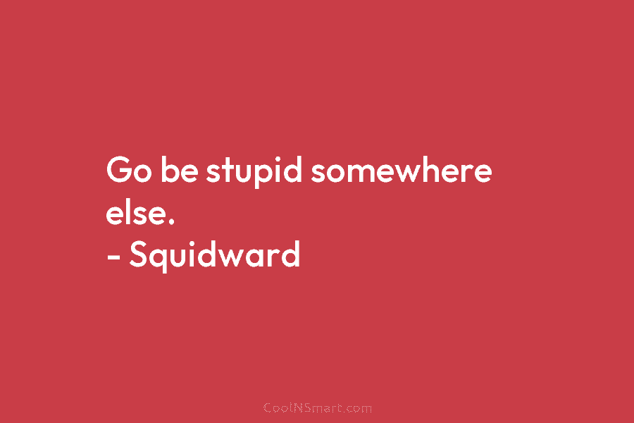 Go be stupid somewhere else. – Squidward
