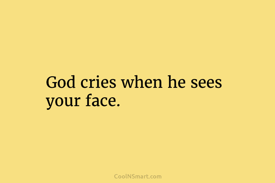 God cries when he sees your face.
