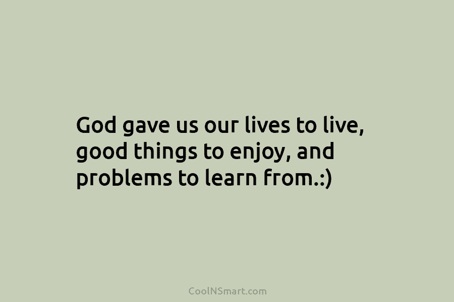 God gave us our lives to live, good things to enjoy, and problems to learn from.:)