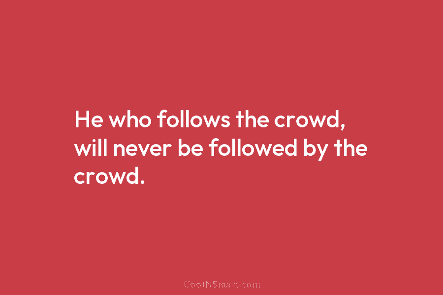He who follows the crowd, will never be followed by the crowd.