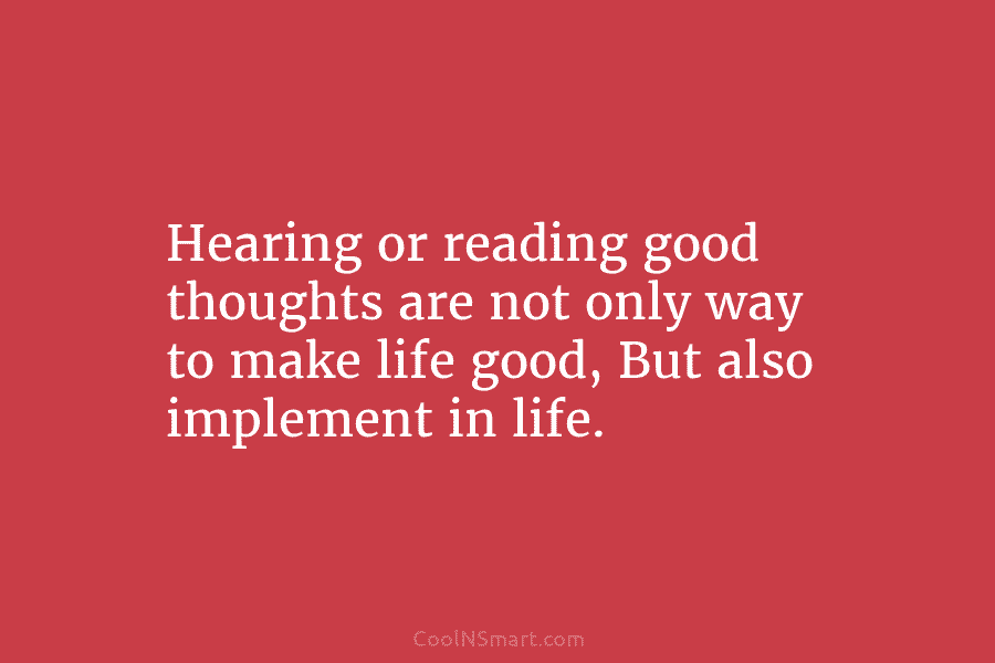 Hearing or reading good thoughts are not only way to make life good, But also...
