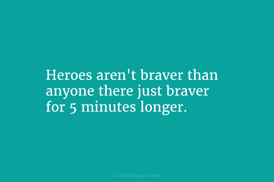 Heroes aren’t braver than anyone there just braver for 5 minutes longer.