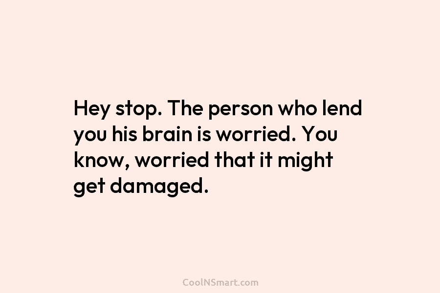 Hey stop. The person who lend you his brain is worried. You know, worried that...