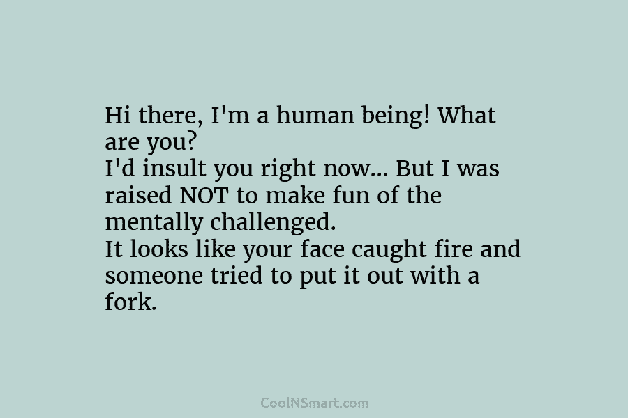 Hi there, I’m a human being! What are you? I’d insult you right now… But...
