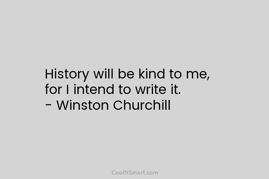 History will be kind to me, for I intend to write it. – Winston Churchill