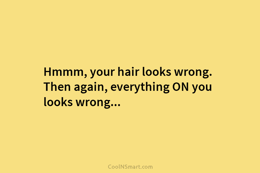 Hmmm, your hair looks wrong. Then again, everything ON you looks wrong…