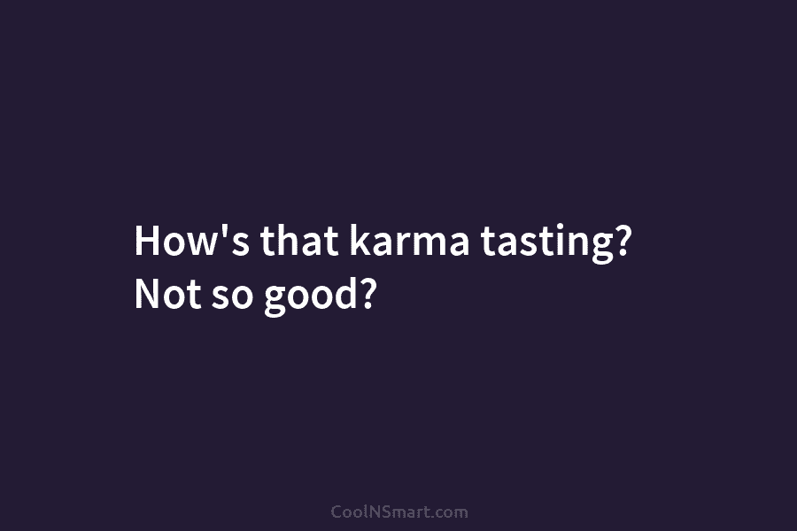 How’s that karma tasting? Not so good?