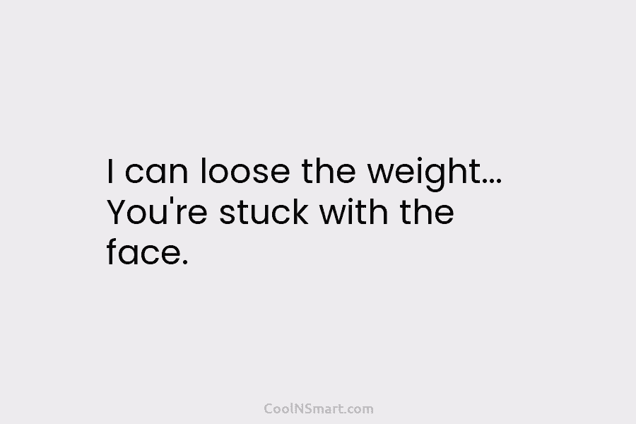 I can loose the weight… You’re stuck with the face.