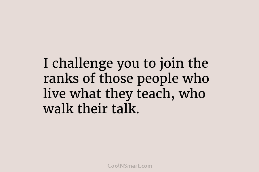 I challenge you to join the ranks of those people who live what they teach,...