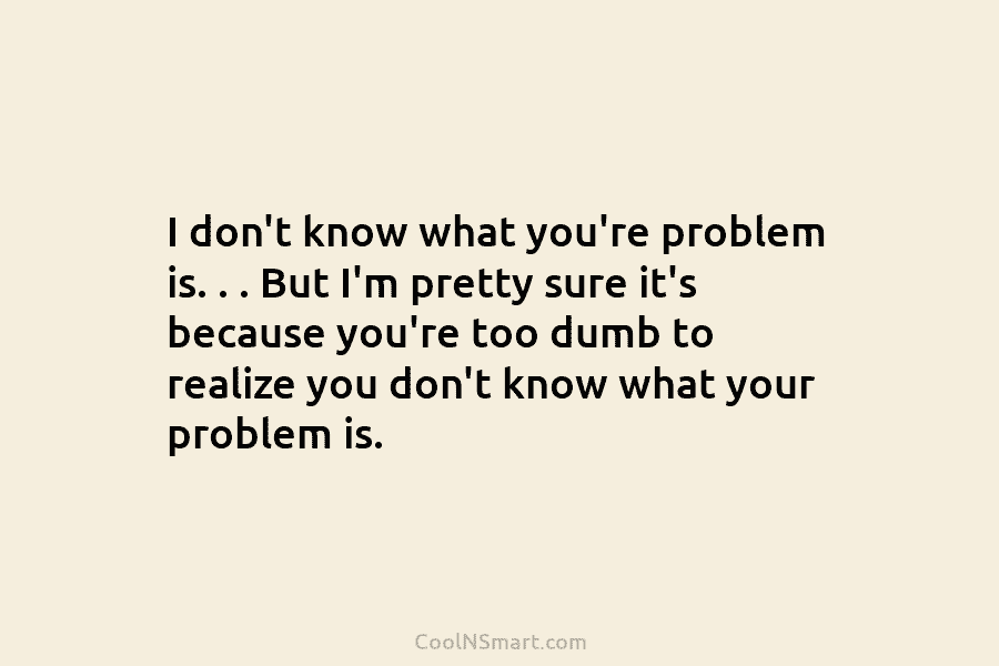 I don’t know what you’re problem is. . . But I’m pretty sure it’s because you’re too dumb to realize...