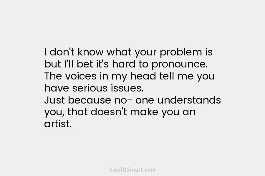 I don’t know what your problem is but I’ll bet it’s hard to pronounce. The voices in my head tell...