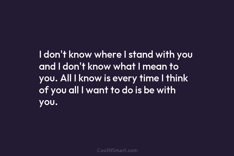 I don’t know where I stand with you and I don’t know what I mean...