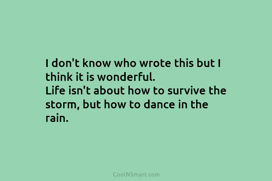 I don’t know who wrote this but I think it is wonderful. Life isn’t about how to survive the storm,...