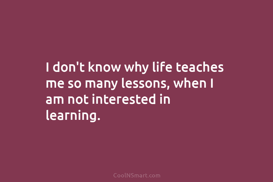 I don’t know why life teaches me so many lessons, when I am not interested...