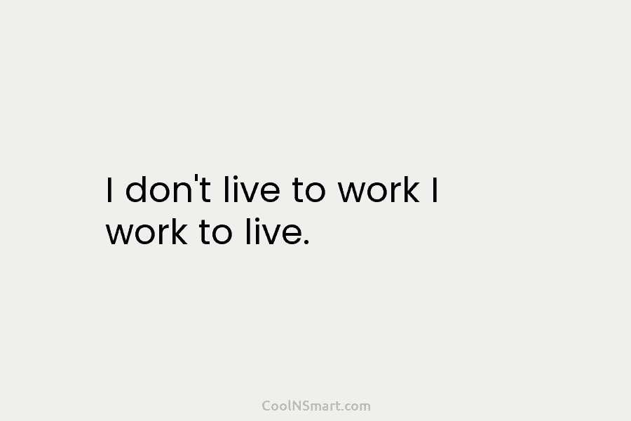 I don’t live to work I work to live.