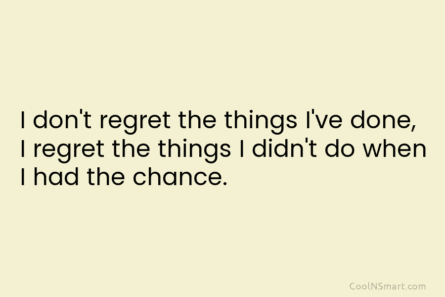I don’t regret the things I’ve done, I regret the things I didn’t do when...